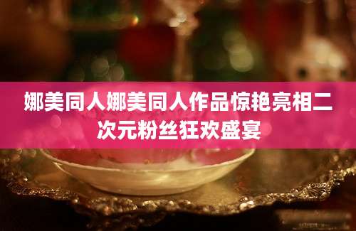 娜美同人娜美同人作品惊艳亮相二次元粉丝狂欢盛宴