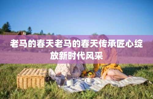 老马的春天老马的春天传承匠心绽放新时代风采