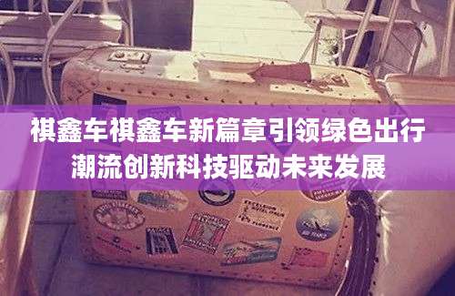 祺鑫车祺鑫车新篇章引领绿色出行潮流创新科技驱动未来发展