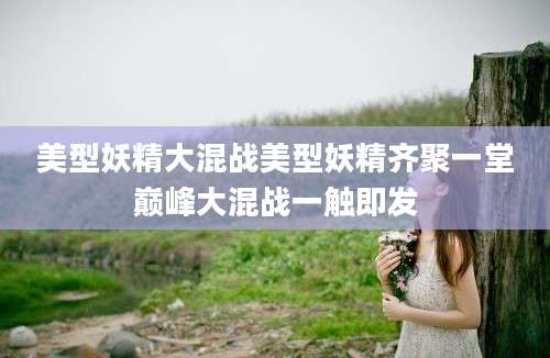 美型妖精大混战美型妖精齐聚一堂巅峰大混战一触即发
