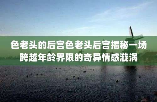 色老头的后宫色老头后宫揭秘一场跨越年龄界限的奇异情感漩涡