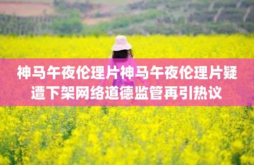 神马午夜伦理片神马午夜伦理片疑遭下架网络道德监管再引热议