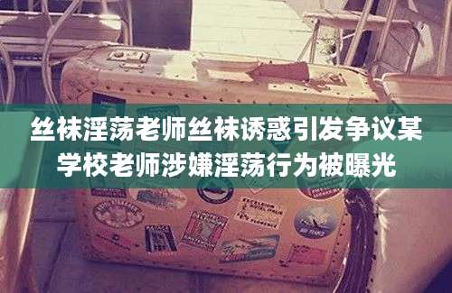 丝袜淫荡老师丝袜诱惑引发争议某学校老师涉嫌淫荡行为被曝光