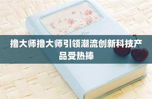撸大师撸大师引领潮流创新科技产品受热捧