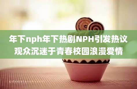 年下nph年下热剧NPH引发热议观众沉迷于青春校园浪漫爱情
