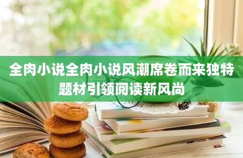 全肉小说全肉小说风潮席卷而来独特题材引领阅读新风尚