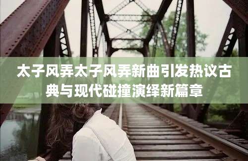 太子风弄太子风弄新曲引发热议古典与现代碰撞演绎新篇章