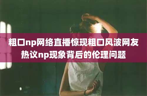 粗口np网络直播惊现粗口风波网友热议np现象背后的伦理问题