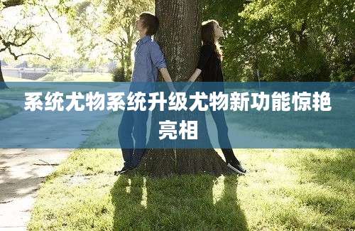 系统尤物系统升级尤物新功能惊艳亮相