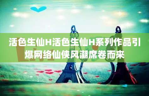 活色生仙H活色生仙H系列作品引爆网络仙侠风潮席卷而来