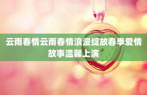 云雨春情云雨春情浪漫绽放春季爱情故事温馨上演