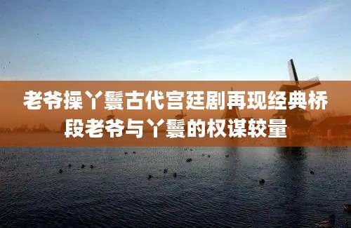老爷操丫鬟古代宫廷剧再现经典桥段老爷与丫鬟的权谋较量