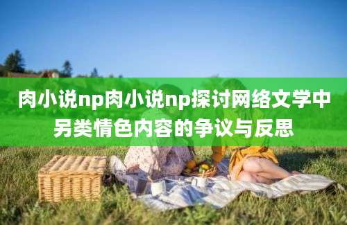 肉小说np肉小说np探讨网络文学中另类情色内容的争议与反思