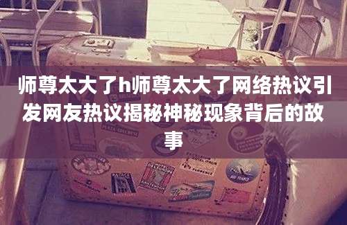 师尊太大了h师尊太大了网络热议引发网友热议揭秘神秘现象背后的故事