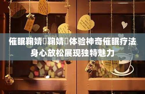 催眠鞠婧祎鞠婧祎体验神奇催眠疗法身心放松展现独特魅力