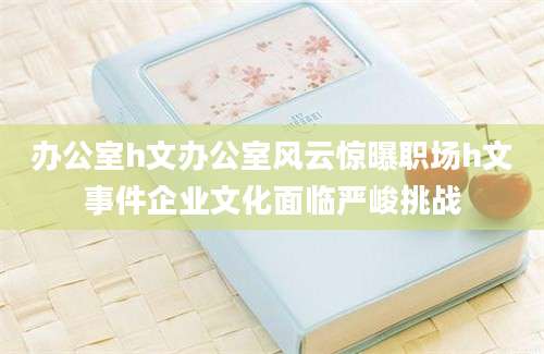 办公室h文办公室风云惊曝职场h文事件企业文化面临严峻挑战