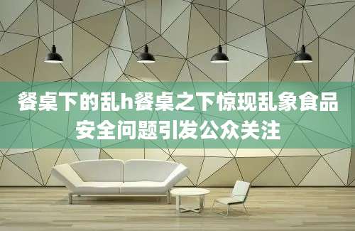 餐桌下的乱h餐桌之下惊现乱象食品安全问题引发公众关注