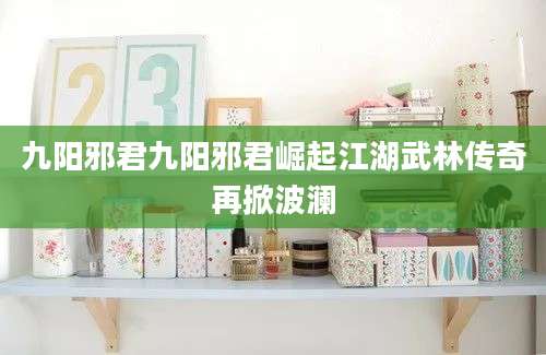 九阳邪君九阳邪君崛起江湖武林传奇再掀波澜