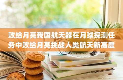 败给月亮我国航天器在月球探测任务中败给月亮挑战人类航天新高度