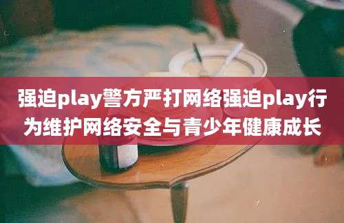 强迫play警方严打网络强迫play行为维护网络安全与青少年健康成长