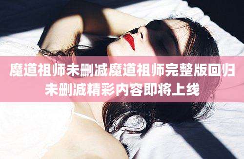 魔道祖师未删减魔道祖师完整版回归未删减精彩内容即将上线
