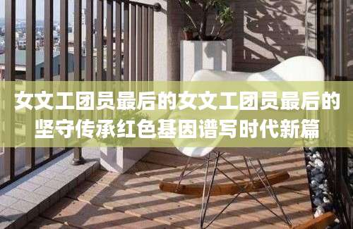 女文工团员最后的女文工团员最后的坚守传承红色基因谱写时代新篇