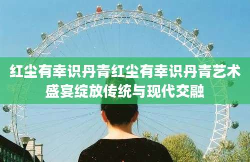 红尘有幸识丹青红尘有幸识丹青艺术盛宴绽放传统与现代交融
