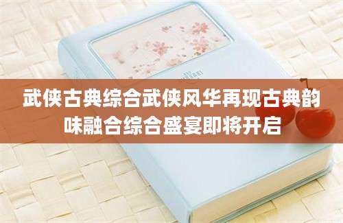 武侠古典综合武侠风华再现古典韵味融合综合盛宴即将开启