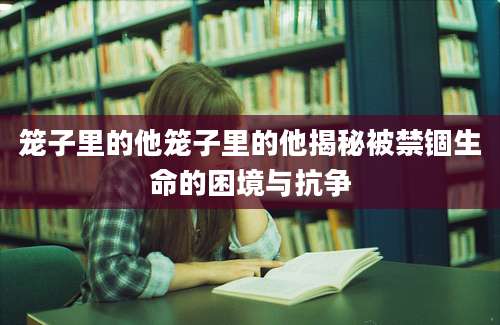 笼子里的他笼子里的他揭秘被禁锢生命的困境与抗争