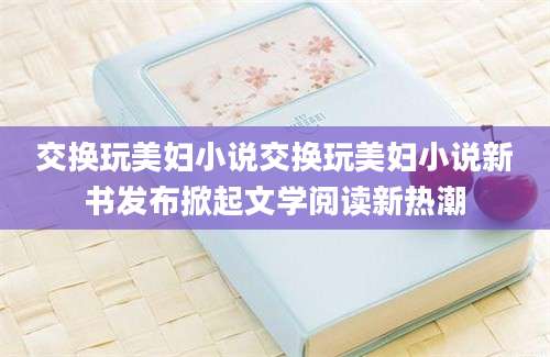 交换玩美妇小说交换玩美妇小说新书发布掀起文学阅读新热潮