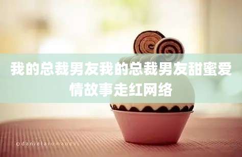 我的总裁男友我的总裁男友甜蜜爱情故事走红网络
