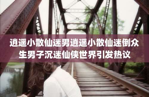 逍遥小散仙迷男逍遥小散仙迷倒众生男子沉迷仙侠世界引发热议