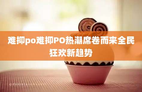 难抑po难抑PO热潮席卷而来全民狂欢新趋势