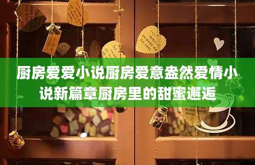 厨房爱爱小说厨房爱意盎然爱情小说新篇章厨房里的甜蜜邂逅