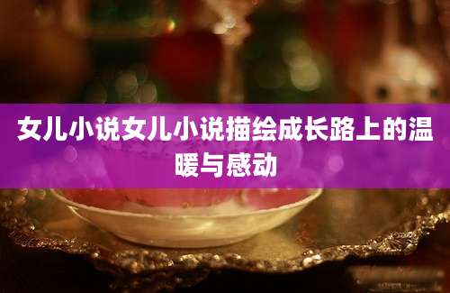 女儿小说女儿小说描绘成长路上的温暖与感动