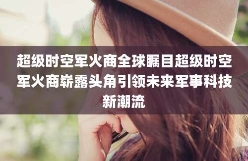 超级时空军火商全球瞩目超级时空军火商崭露头角引领未来军事科技新潮流