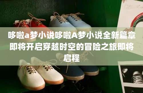 哆啦a梦小说哆啦A梦小说全新篇章即将开启穿越时空的冒险之旅即将启程