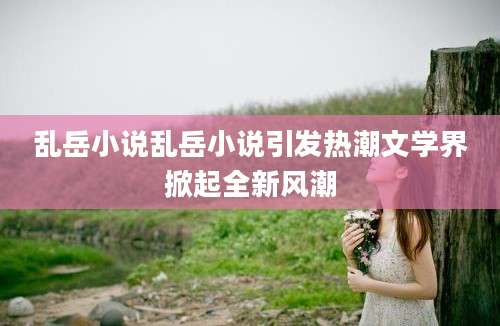 乱岳小说乱岳小说引发热潮文学界掀起全新风潮