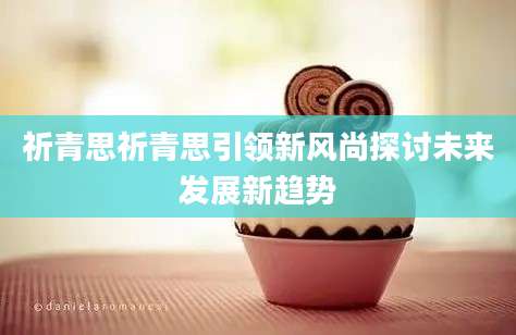 祈青思祈青思引领新风尚探讨未来发展新趋势