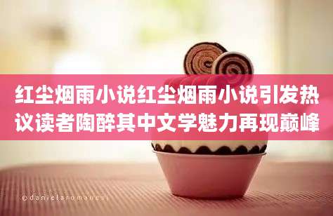 红尘烟雨小说红尘烟雨小说引发热议读者陶醉其中文学魅力再现巅峰