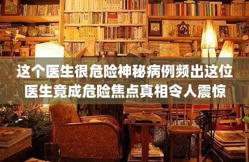 这个医生很危险神秘病例频出这位医生竟成危险焦点真相令人震惊