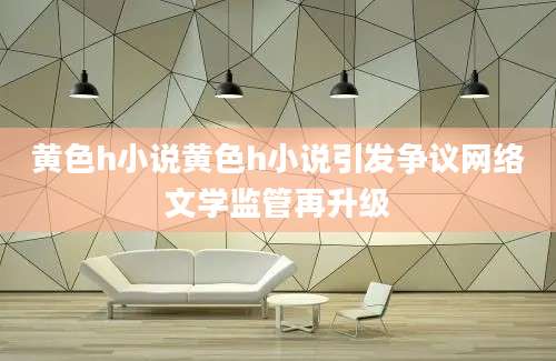 黄色h小说黄色h小说引发争议网络文学监管再升级