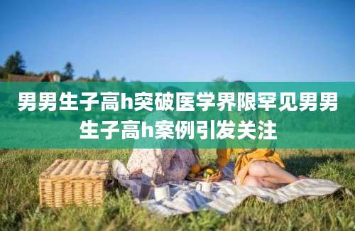 男男生子高h突破医学界限罕见男男生子高h案例引发关注