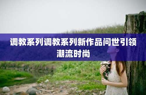 调教系列调教系列新作品问世引领潮流时尚