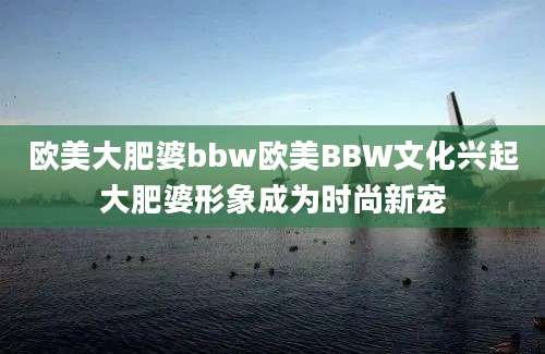 欧美大肥婆bbw欧美BBW文化兴起大肥婆形象成为时尚新宠
