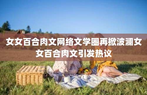 女女百合肉文网络文学圈再掀波澜女女百合肉文引发热议