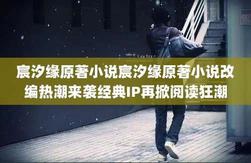 宸汐缘原著小说宸汐缘原著小说改编热潮来袭经典IP再掀阅读狂潮