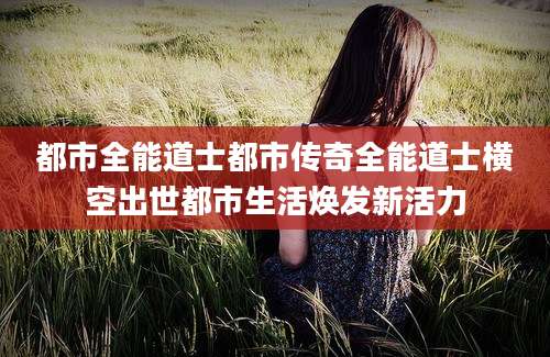 都市全能道士都市传奇全能道士横空出世都市生活焕发新活力