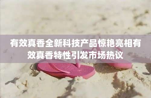 有效真香全新科技产品惊艳亮相有效真香特性引发市场热议