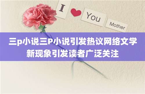 三p小说三P小说引发热议网络文学新现象引发读者广泛关注